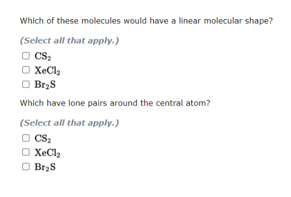 Which of these molecules would have a linear molecular shape?
(Select all that apply.)
O CS2
□ XeCl₂
O Br₂ S
Which have lone pairs around the central atom?
(Select all that apply.)
CS₂
O XeCl₂
Br₂S