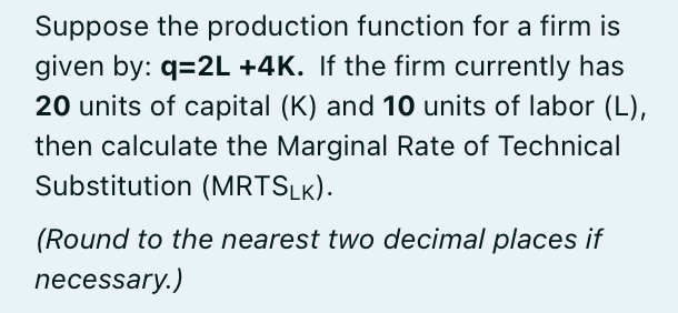 Suppose the production function for a firm is
given by: q=2L +4K. If the firm currently has
20 units of capital (K) and 10 units of labor (L),
then calculate the Marginal Rate of Technical
Substitution (MRTSLK).
(Round to the nearest two decimal places if
necessary.)