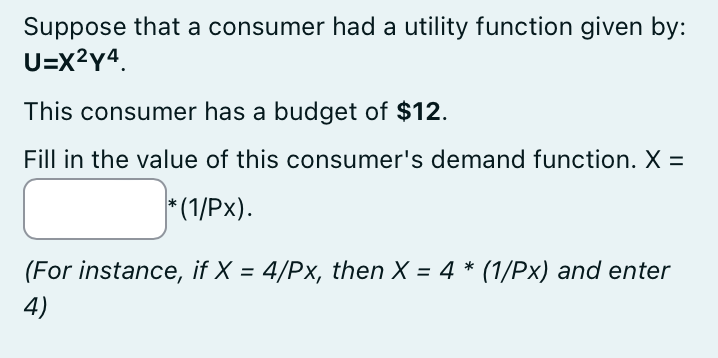 Suppose that a consumer had a utility function given by:
U=X²Y4.
This consumer has a budget of $12.
Fill in the value of this consumer's demand function. X =
*(1/Px).
(For instance, if X = 4/Px, then X = 4 * (1/Px) and enter
4)