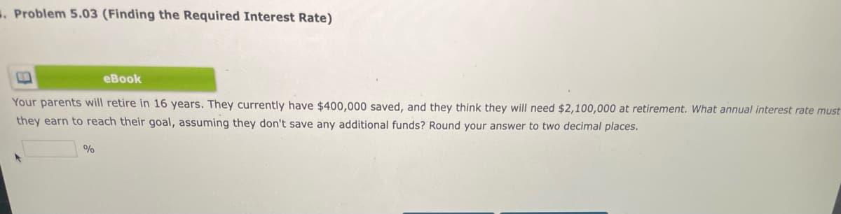 . Problem 5.03 (Finding the Required Interest Rate)
еВook
Your parents will retire in 16 years. They currently have $400,000 saved, and they think they will need $2,100,000 at retirement. What annual interest rate must
they earn to reach their goal, assuming they don't save any additional funds? Round your answer to two decimal places.
