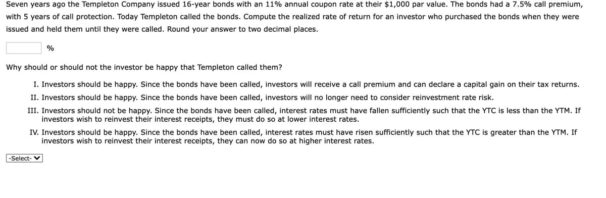 Seven years ago the Templeton Company issued 16-year bonds with an 11% annual coupon rate at their $1,000 par value. The bonds had a 7.5% call premium,
with 5 years of call protection. Today Templeton called the bonds. Compute the realized rate of return for an investor who purchased the bonds when they were
issued and held them until they were called. Round your answer to two decimal places.
%
Why should or should not the investor be happy that Templeton called them?
I. Investors should be happy. Since the bonds have been called, investors will receive a call premium and can declare a capital gain on their tax returns.
II. Investors should be happy. Since the bonds have been called, investors will no longer need to consider reinvestment rate risk.
III. Investors should not be happy. Since the bonds have been called, interest rates must have fallen sufficiently such that the YTC is less than the YTM. If
investors wish to reinvest their interest receipts, they must do so at lower interest rates.
IV. Investors should be happy. Since the bonds have been called, interest rates must have risen sufficiently such that the YTC is greater than the YTM. If
investors wish to reinvest their interest receipts, they can now do so at higher interest rates.
-Şelect-
