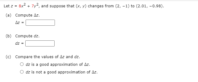 Let z =
8x2 + 7y2, and suppose that (x, y) changes from (2, -1) to (2.01, -0.98).
(a) Compute Az.
Az =
(b) Compute dz.
dz =
(c) Compare the values of Az and dz.
O dz is a good approximation of Az.
O dz is not a good approximation of Az.
