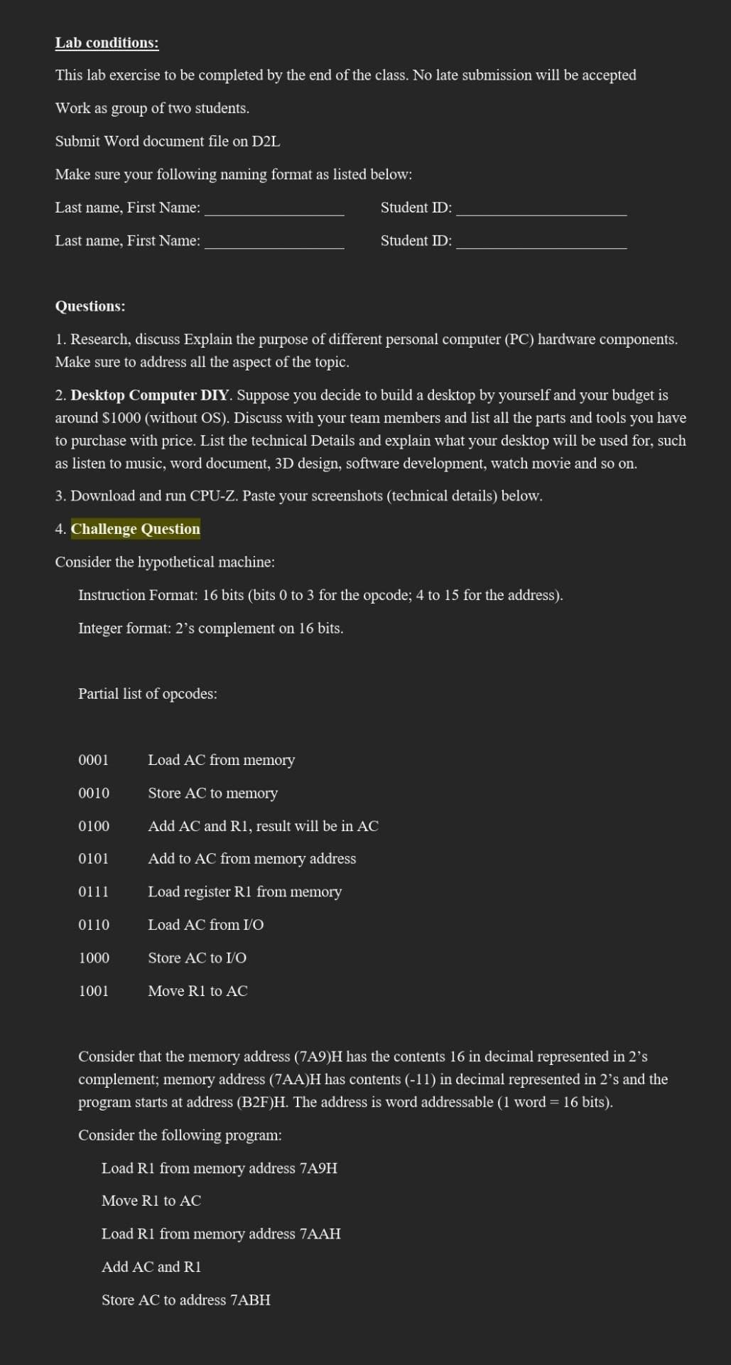 Lab conditions:
This lab exercise to be completed by the end of the class. No late submission will be accepted
Work as group of two students.
Submit Word document file on D2L
Make sure your following naming format as listed below:
Last name, First Name:
Last name, First Name:
Questions:
1. Research, discuss Explain the purpose of different personal computer (PC) hardware components.
Make sure to address all the aspect of the topic.
Partial list of opcodes:
2. Desktop Computer DIY. Suppose you decide to build a desktop by yourself and your budget is
around $1000 (without OS). Discuss with your team members and list all the parts and tools you have
to purchase with price. List the technical Details and explain what your desktop will be used for, such
as listen to music, word document, 3D design, software development, watch movie and so on.
3. Download and run CPU-Z. Paste your screenshots (technical details) below.
4. Challenge Question
Consider the hypothetical machine:
Instruction Format: 16 bits (bits 0 to 3 for the opcode; 4 to 15 for the address).
Integer format: 2's complement on 16 bits.
0001
0010
0100
0101
0111
0110
1000
1001
Student ID:
Load AC from memory
Store AC to memory
Add AC and R1, result will be in AC
Add to AC from memory address
Load register R1 from memory
Load AC from I/O
Store AC to I/O
Move R1 to AC
Student ID:
Load R1 from memory address 7AAH
Add AC and R1
Store AC to address 7ABH
Consider that the memory address (7A9)H has the contents 16 in decimal represented in 2's
complement; memory address (7AA)H has contents (-11) in decimal represented in 2's and the
program starts at address (B2F)H. The address is word addressable (1 word = 16 bits).
Consider the following program:
Load R1 from memory address 7A9H
Move R1 to AC