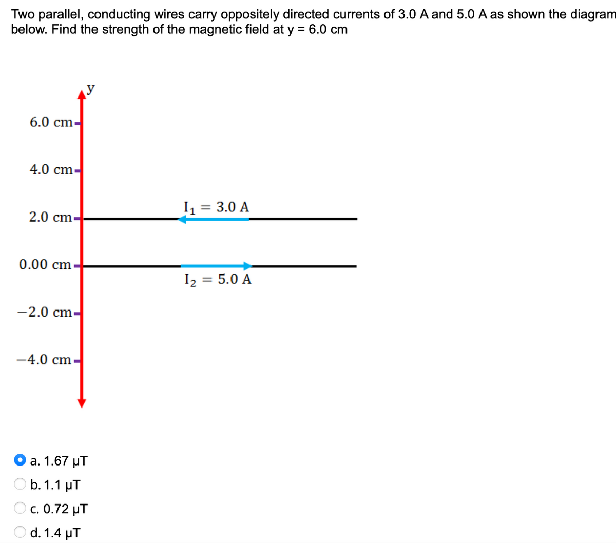 Two parallel, conducting wires carry oppositely directed currents of 3.0 A and 5.0 A as shown the diagram
below. Find the strength of the magnetic field at y = 6.0 cm
6.0 cm
4.0 cm-
I1 =
= 3.0 A
2.0 cm.
0.00 cm
I2 = 5.0 A
%3D
-2.0 cm-
-4.0 cm
а. 1.67 иТ
O b.1.1 µT
с. 0.72 уТ
d. 1.4 μΤ
