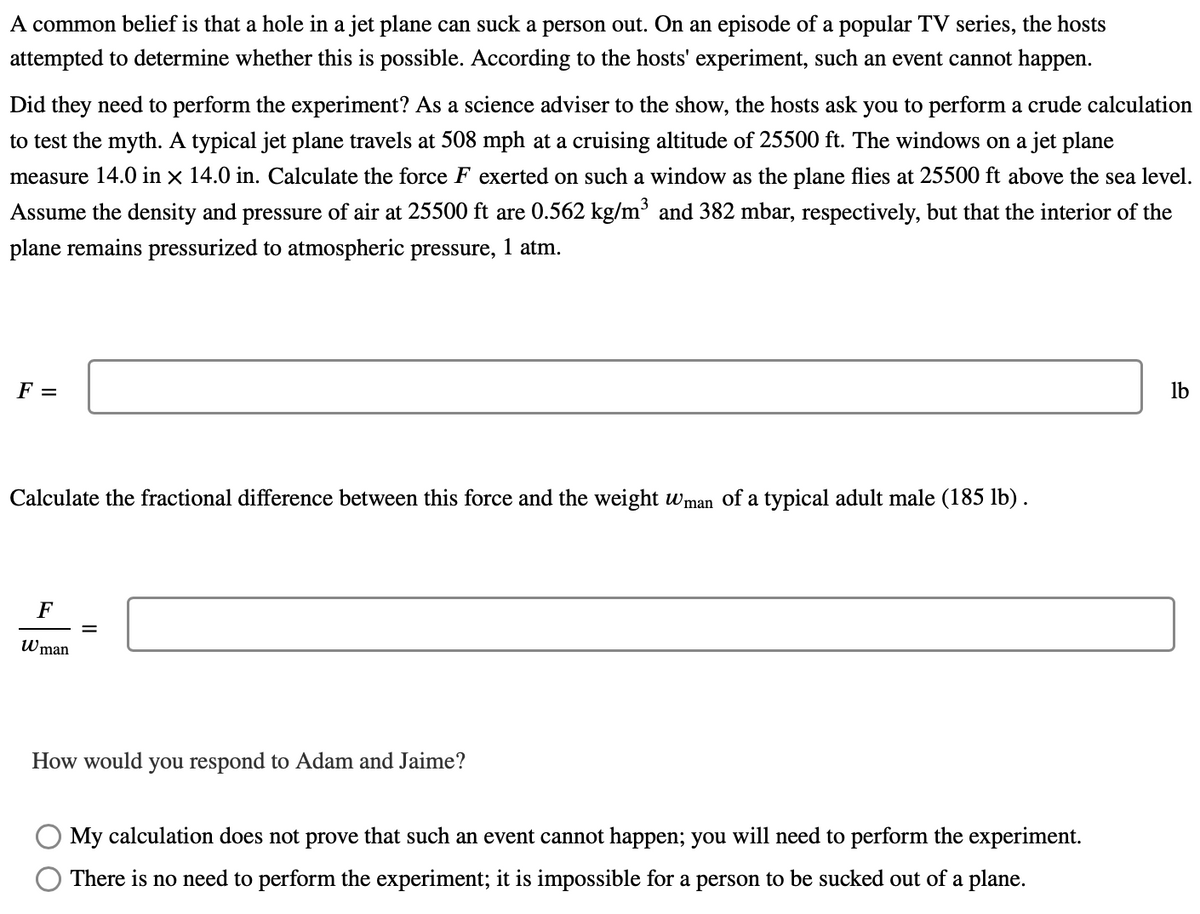 A common belief is that a hole in a jet plane can suck a person out. On an episode of a popular TV series, the hosts
attempted to determine whether this is possible. According to the hosts' experiment, such an event cannot happen.
Did they need to perform the experiment? As a science adviser to the show, the hosts ask you to perform a crude calculation
to test the myth. A typical jet plane travels at 508 mph at a cruising altitude of 25500 ft. The windows on a jet plane
measure 14.0 in × 14.0 in. Calculate the force F exerted on such a window as the plane flies at 25500 ft above the sea level.
Assume the density and pressure of air
25500 ft are 0.562 kg/m³ and 382 mbar, respectively, but that the interior of the
plane remains pressurized to atmospheric pressure, 1 atm.
F =
lb
Calculate the fractional difference between this force and the weight wman of a typical adult male (185 lb) .
F
Wman
How would you respond to Adam and Jaime?
My calculation does not prove that such an event cannot happen; you will need to perform the experiment.
There is no need to perform the experiment; it is impossible for a person to be sucked out of a plane.
