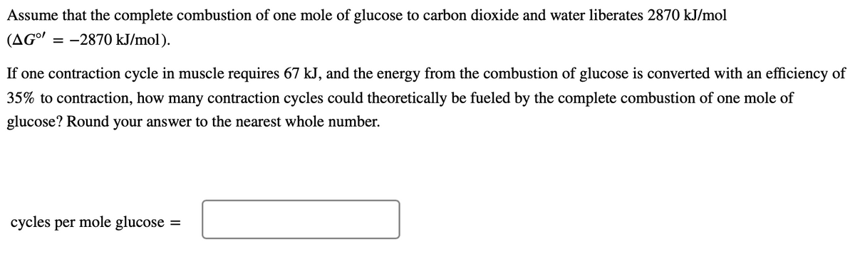 Assume that the complete combustion of one mole of glucose to carbon dioxide and water liberates 2870 kJ/mol
(AGo'
= -2870 kJ/mol).
If one contraction cycle in muscle requires 67 kJ, and the energy from the combustion of glucose is converted with an efficiency of
35% to contraction, how many contraction cycles could theoretically be fueled by the complete combustion of one mole of
glucose? Round your answer to the nearest whole number.
суycles
per
mole glucose
