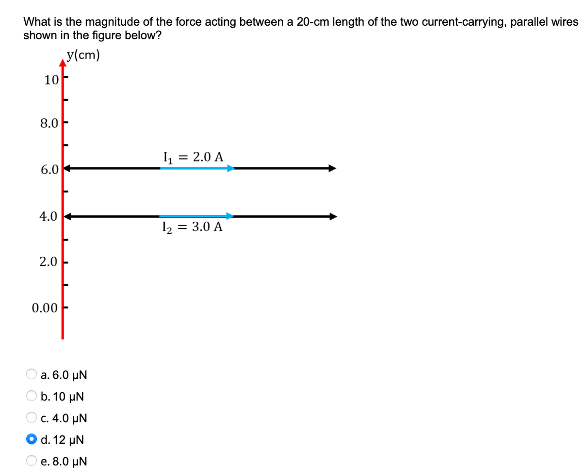 What is the magnitude of the force acting between a 20-cm length of the two current-carrying, parallel wires
shown in the figure below?
y(cm)
10
8.0
= 2.0 A
6.0
4.0
I2
= 3.0 A
2.0
0.00
а. 6.0 pN
O b. 10 µN
c. 4.0 µN
d. 12 µN
e. 8.0 µN
