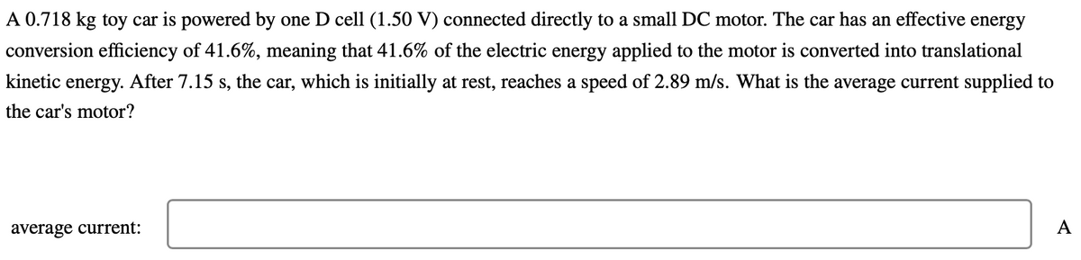 A 0.718 kg toy car is powered by one D cell (1.50 V) connected directly to a small DC motor. The car has an effective energy
conversion efficiency of 41.6%, meaning that 41.6% of the electric energy applied to the motor is converted into translational
kinetic energy. After 7.15 s, the car, which is initially at rest, reaches a speed of 2.89 m/s. What is the average current supplied to
the car's motor?
average current:
A
