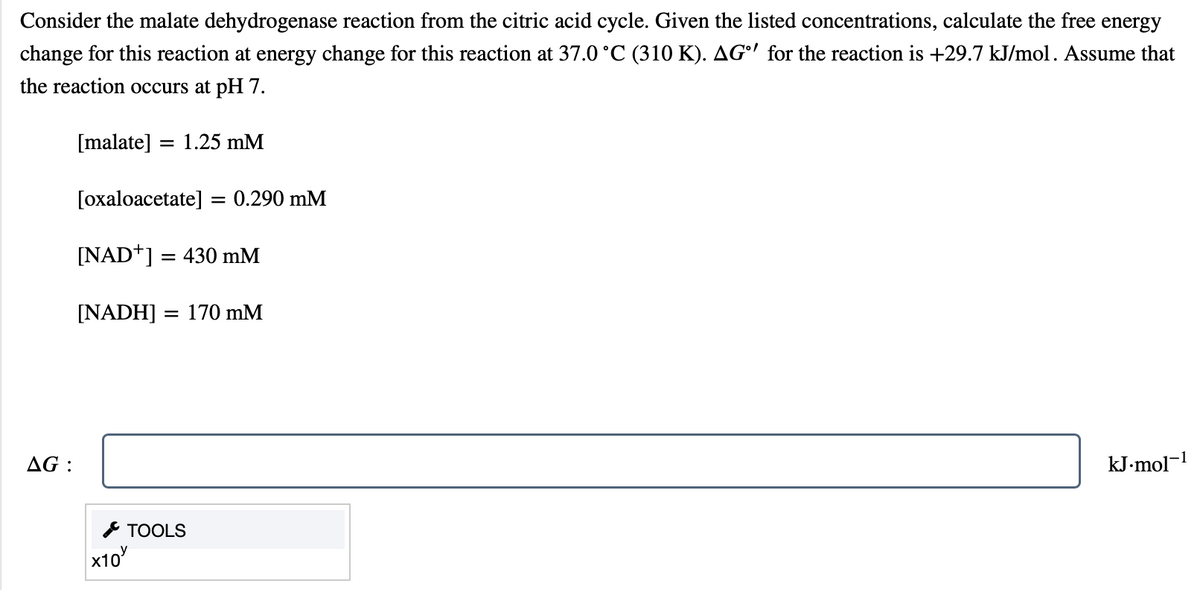 Consider the malate dehydrogenase reaction from the citric acid cycle. Given the listed concentrations, calculate the free energy
change for this reaction at energy change for this reaction at 37.0 °C (310 K). AG' for the reaction is +29.7 kJ/mol. Assume that
the reaction occurs at pH 7.
[malate]
1.25 mM
[oxaloacetate] = 0.290 mM
[NAD+] = 430 mM
[NADH] :
= 170 mM
AG :
kJ-mol-1
* TOOLS
x10
