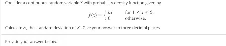 Consider a continuous random variable X with probability density function given by
Į kx
for 1 < x < 5,
f(x) =
otherwise.
Calculate o, the standard deviation of X. Give your answer to three decimal places.
