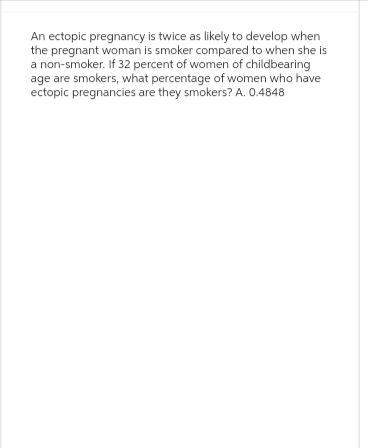 An ectopic pregnancy is twice as likely to develop when
the pregnant woman is smoker compared to when she is
a non-smoker. If 32 percent of women of childbearing
age are smokers, what percentage of women who have
ectopic pregnancies are they smokers? A. 0.4848