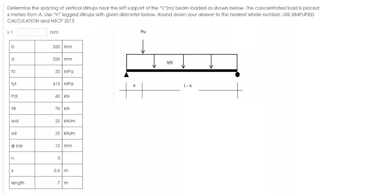 Determine the spacing of vertical stirrups near the left support of the "L"(m) beam loaded as shown below. The concentrated load is placed
x meters from A. Use "n" legged stirrups with given diameter below. Round down your answer to the nearest whole number. USE SIMPLIFIED
CALCULATION and NSCP 2015
mm
320 mm
520 mm
wu
fc'
35 MPa
fyt
415 MPa
L-x
Pdl
60 KN
PII
70 KN
25 KN/m
wll
35 KN/m
ф bar
12 mm
3
0.4 m
length
