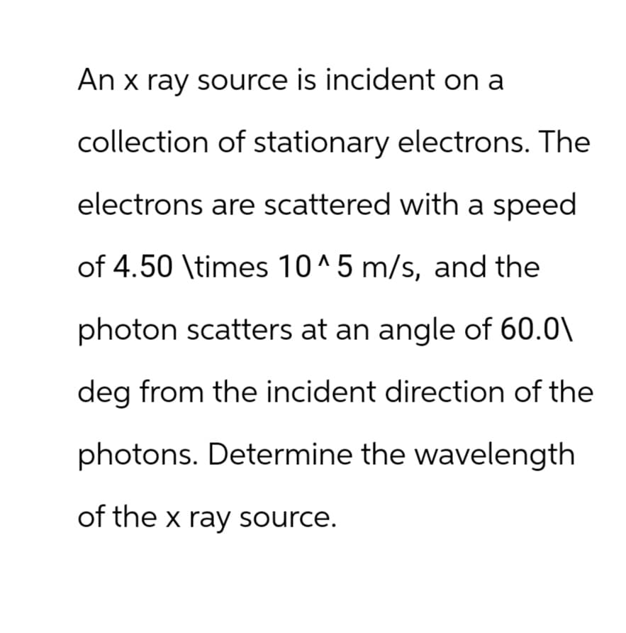 An x ray source is incident on a
collection of stationary electrons. The
electrons are scattered with a speed
of 4.50 \times 10^5 m/s, and the
photon scatters at an angle of 60.0\
deg from the incident direction of the
photons. Determine the wavelength
of the x ray source.