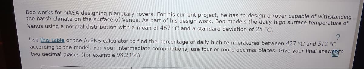 Bob works for NASA designing planetary rovers. For his current project, he has to design a rover capable of withstanding
the harsh climate on the surface of Venus. As part of his design work, Bob models the daily high surface temperature of
Venus using a normal distribution with a mean of 467 °C and a standard deviation of 25 °C.
?
Use this table or the ALEKS calculator to find the percentage of daily high temperatures between 427 °C and 512 °C
according to the model. For your intermediate computations, use four or more decimal places. Give your final answer to
two decimal places (for example 98.23%).