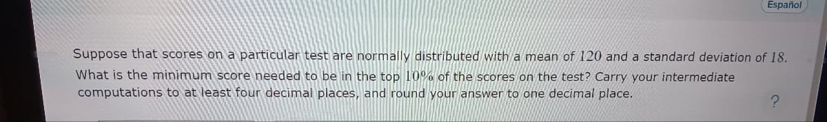 Español
Suppose that scores on a particular test are normally distributed with a mean of 120 and a standard deviation of 18.
What is the minimum score needed to be in the top 10% of the scores on the test? Carry your intermediate
computations to at least four decimal places, and round your answer to one decimal place.
?