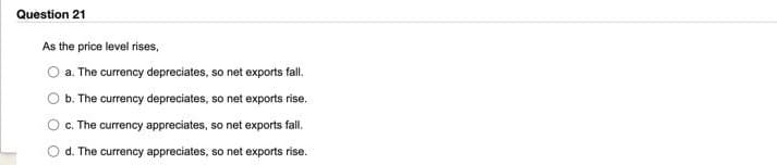 Question 21
As the price level rises,
a. The currency depreciates, so net exports fall.
b. The currency depreciates, so net exports rise.
c. The currency appreciates, so net exports fall.
O
d. The currency appreciates, so net exports rise.