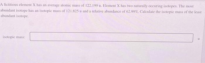 A fictitious element X has an average atomic mass of 122.199 u. Element X has two naturally occuring isotopes. The most
abundant isotope has an isotopic mass of 121.825 u and a relative abundance of 62.99%. Calculate the isotopic mass of the least
abundant isotope.
isotopic mass:
u