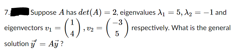 7.
ISuppose A has det(A) = 2, eigenvalues A1 = 5, A2 = -1 and
eigenvectors vị =
4
() » - (;)
respectively. What is the general
5
V2
solution 3 = Ay?
