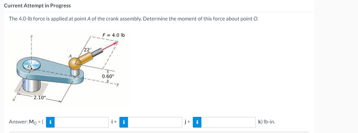 Current Attempt in Progress
The 4.0-lb force is applied at point A of the crank assembly. Determine the moment of this force about point O.
F = 4.0 lb
22
0.60"
-y
2.10".
Answer: Mo =( i
i+
i
j+ i
k) Ib-in.
