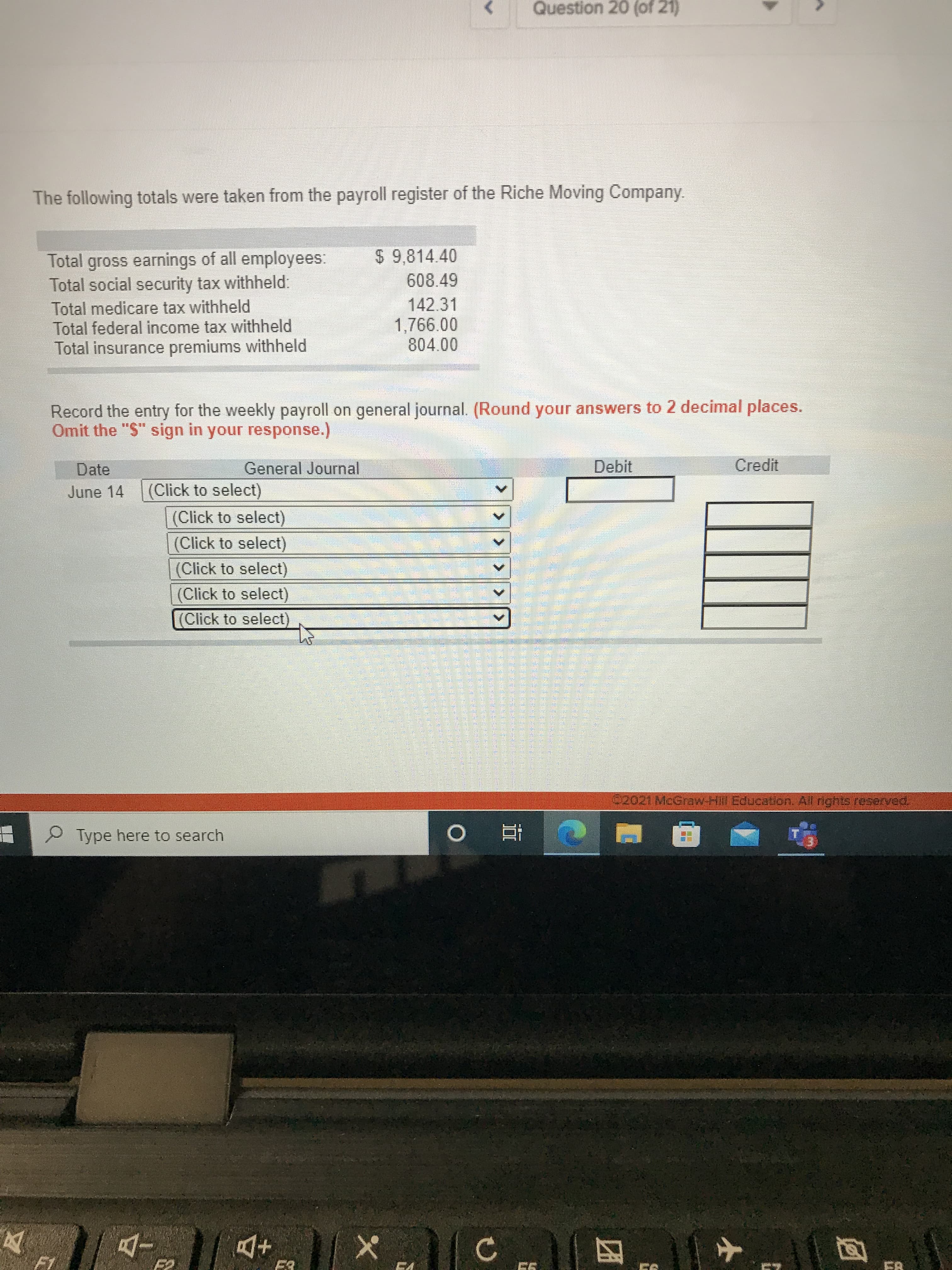 >> >>
Question 20 (of 21)
The following totals were taken from the payroll register of the Riche Moving Company.
$ 9,814.40
Total gross earnings of all employees:
Total social security tax withheld:
Total medicare tax withheld
Total federal income tax withheld
Total insurance premiums withheld
608.49
142.31
804.00
Record the entry for the weekly payroll on general journal. (Round your answers to 2 decimal places.
Omit the "$" sign in your response.)
General Journal
Debit
Credit
June 14
(Click to select)
(Click to select)
(Click to select)
(Click to select)
(Click to select)
(Click to select)
Type here to search
直。
+D
四
