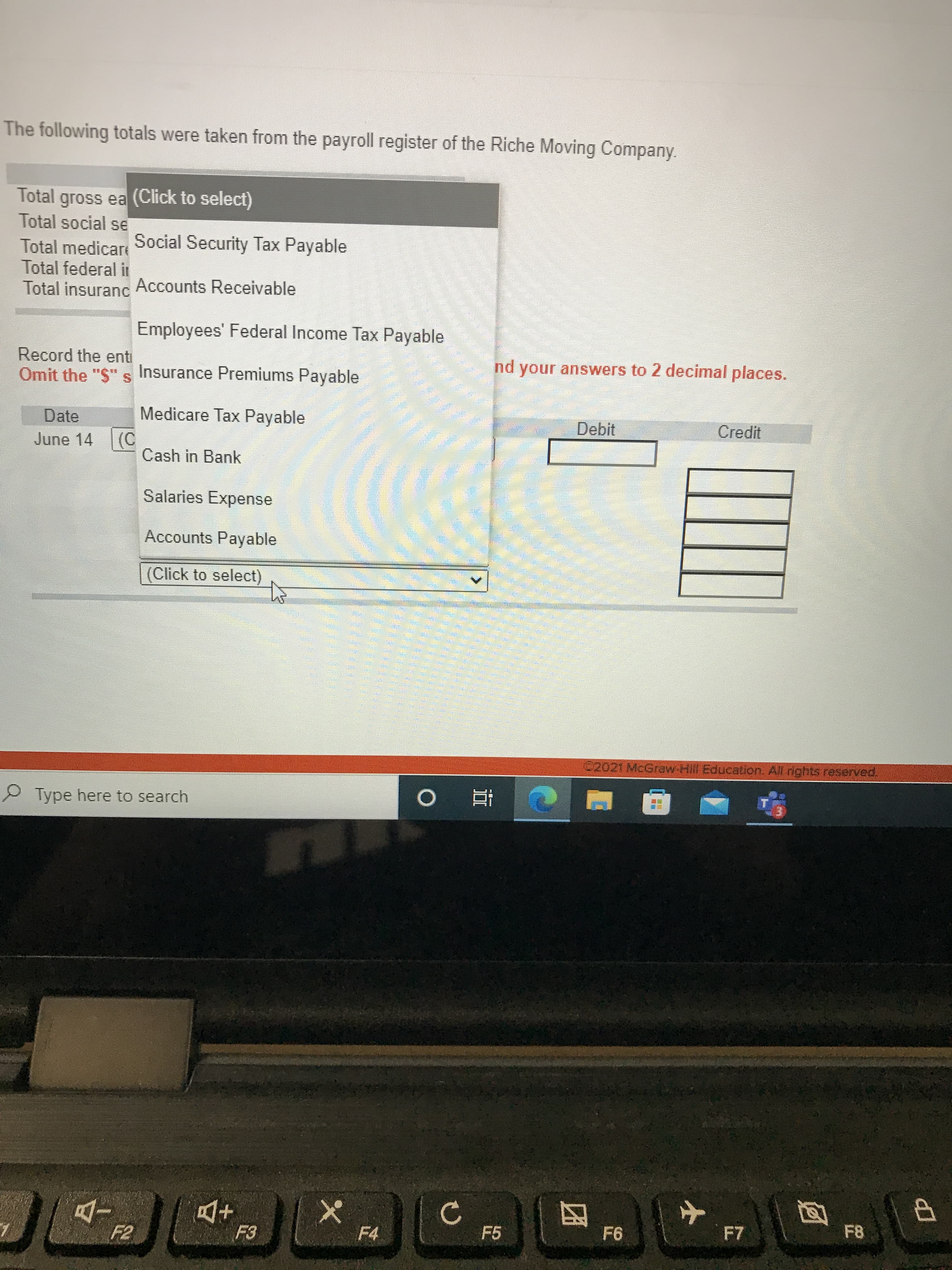 上
The following totals were taken from the payroll register of the Riche Moving Company.
Total gross ea (Click to select)
Total social se
Social Security Tax Payable
Total medicare
Total federal ir
Total insuranc Accounts Receivable
Employees' Federal Income Tax Payable
Record the enti
Omit the "S" s Insurance Premiums Payable
your answers to 2 decimal places.
Date
Medicare Tax Payable
Debit
Credit
June 14 (C
Cash in Bank
Salaries Expense
Accounts Payable
(Click to select)
C202( McGraw-Hli Education, All rights reserved
Type here to search
立 。
to
F7
F5
四
