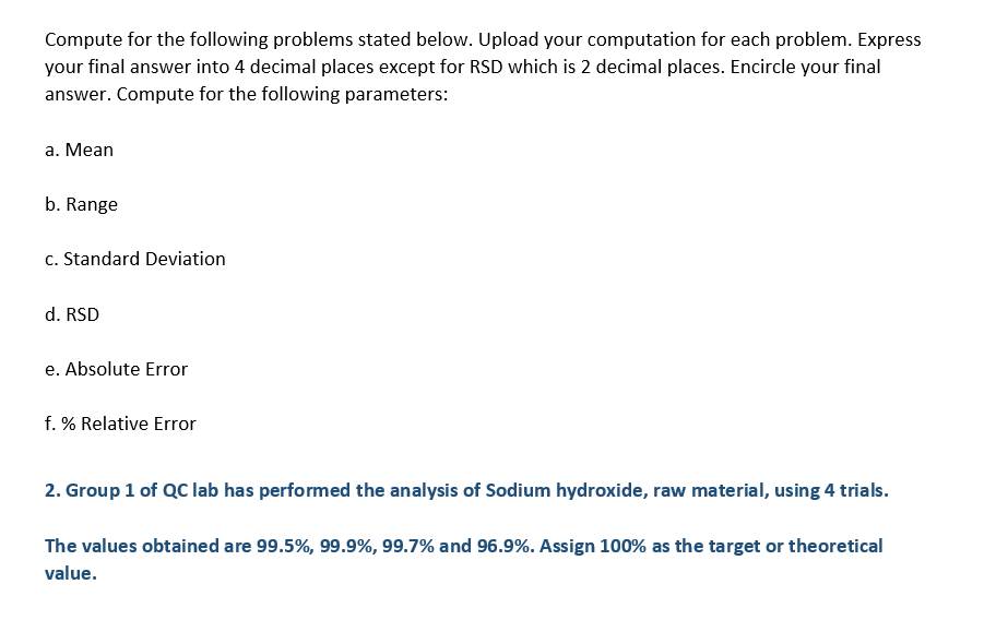Compute for the following problems stated below. Upload your computation for each problem. Express
your final answer into 4 decimal places except for RSD which is 2 decimal places. Encircle your final
answer. Compute for the following parameters:
a. Mean
b. Range
c. Standard Deviation
d. RSD
e. Absolute Error
f. % Relative Error
2. Group 1 of QC lab has performed the analysis of Sodium hydroxide, raw material, using 4 trials.
The values obtained are 99.5%, 99.9%, 99.7% and 96.9%. Assign 100% as the target or theoretical
value.