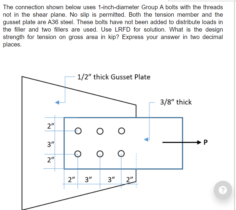 The connection shown below uses 1-inch-diameter Group A bolts with the threads
not in the shear plane. No slip is permitted. Both the tension member and the
gusset plate are A36 steel. These bolts have not been added to distribute loads in
the filler and two fillers are used. Use LRFD for solution. What is the design
strength for tension on gross area in kip? Express your answer in two decimal
places.
1/2" thick Gusset Plate
3/8" thick
2"
3"
2"
2"
3"
3"
2"
P.
