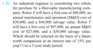 5.26 An industrial engineer is considering two robots
for purchase by a fiber-optic manufacturing com-
pany. Robot X will have a first cost of $80,000, an
annual maintenance and operation (M&O) cost of
S30,000, and a $40,000 salvage value. Robot Y
will have a first cost of $97,000, an annual M&O
cost of $27,000, and a $50,000 salvage value.
Which should be selected on the basis of a future
worth comparison at an interest rate of 15% per
year? Use a 3-year study period.
