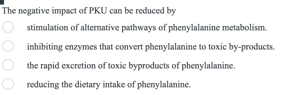 The negative impact of PKU can be reduced by
stimulation of alternative pathways of phenylalanine metabolism.
inhibiting enzymes that convert phenylalanine to toxic by-products.
the rapid excretion of toxic byproducts of phenylalanine.
reducing the dietary intake of phenylalanine.
