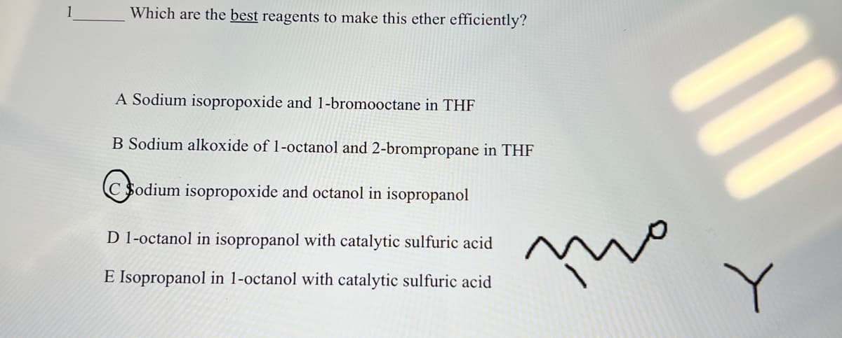 Which are the best reagents to make this ether efficiently?
A Sodium isopropoxide and 1-bromooctane in THF
B Sodium alkoxide of 1-octanol and 2-brompropane in THF
C Sodium isopropoxide and octanol in isopropanol
D 1-octanol in isopropanol with catalytic sulfuric acid
E Isopropanol in 1-octanol with catalytic sulfuric acid
