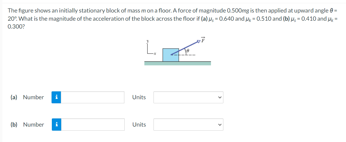 The figure shows an initially stationary block of mass m on a floor. A force of magnitude 0.500mg is then applied at upward angle 0 =
20°. What is the magnitude of the acceleration of the block across the floor if (a) μ = 0.640 and Uk = 0.510 and (b) μs = 0.410 and μk =
0.300?
(a) Number i
(b) Number i
Units
Units