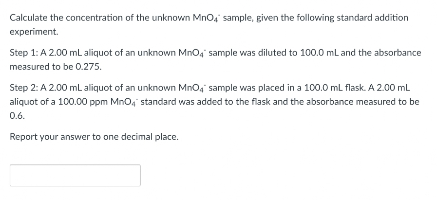 Calculate the concentration of the unknown MnO4 sample, given the following standard addition
experiment.
Step 1: A 2.00 mL aliquot of an unknown MnO4 sample was diluted to 100.0 mL and the absorbance
measured to be 0.275.
Step 2: A 2.00 mL aliquot of an unknown MnO4 sample was placed in a 100.0 mL flask. A 2.00 mL
aliquot of a 100.00 ppm MnO4 standard was added to the flask and the absorbance measured to be
0.6.
Report your answer to one decimal place.
