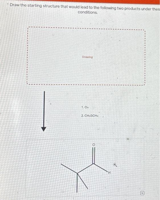 Draw the starting structure that would lead to the following two products under thes
conditions.
Drawing
1.0₂
2. CH.SCH