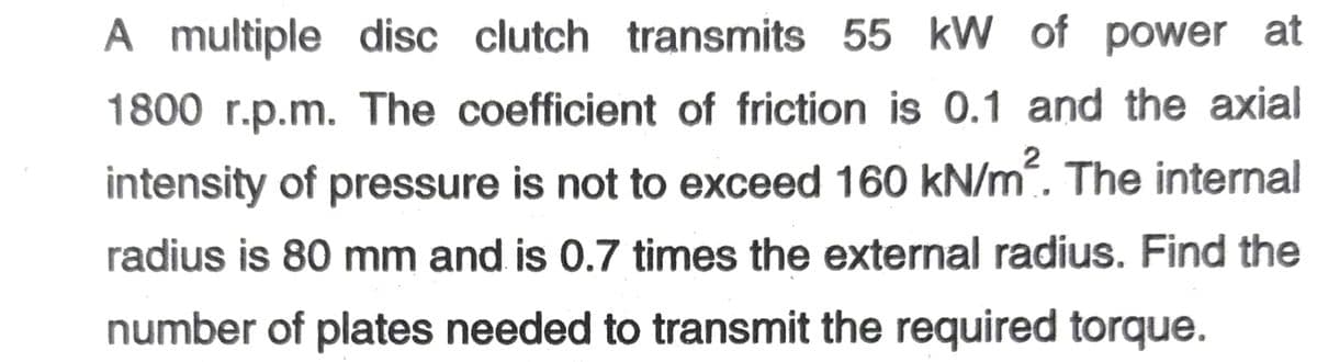 A
A multiple disc clutch transmits 55 kW of power at
1800 r.p.m. The coefficient of friction is 0.1 and the axial
intensity of pressure is not to exceed 160 kN/m. The internal
radius is 80 mm and is 0.7 times the external radius. Find the
number of plates needed to transmit the required torque.
