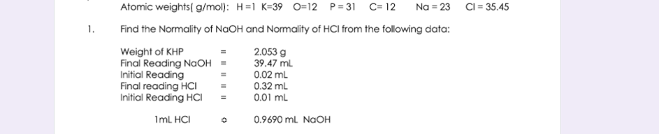 Atomic weights( g/mol): H=1 K=39 O=12 P= 31 C= 12
Na = 23 CI = 35.45
1.
Find the Normality of NaOH and Normality of HCI from the following data:
Weight of KHP
Final Reading NaOH
Initial Reading
Final reading HCI
Initial Reading HCI
2.053 g
39.47 mL
0.02 ml
0.32 mL
0.01 mL
Iml HCI
0.9690 ml NAOH
