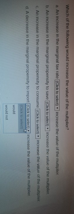 Which of the following would increase the value of the multiplier?
a. An increase in the marginal tax rate (Click to select) increase the value of the multiplier.
b. An increase in the marginal propensity to save [(Click to select) increase the value of the multiplier.
c. An increase in the marginal propensity to consume [(Click to select) increase the value of the multiplier.
increase the value of the multiplier.
d. A decrease in the marginal propensity to import (Click to select),
(Click to select)
would
would not