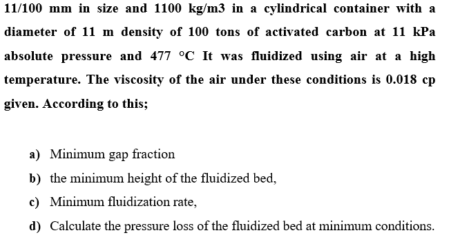 11/100 mm in size and 1100 kg/m3 in a cylindrical container with a
diameter of 11 m density of 100 tons of activated carbon at 11 kPa
absolute pressure and 477 °C It was fluidized using air at a high
temperature. The viscosity of the air under these conditions is 0.018 cp
given. According to this;
a) Minimum gap fraction
b) the minimum height of the fluidized bed,
c) Minimum fluidization rate,
d) Calculate the pressure loss of the fluidized bed at minimum conditions.