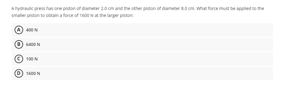 A hydraulic press has one piston of diameter 2.0 cm and the other piston of diameter 8.0 cm. What force must be applied to the
smaller piston to obtain a force of 1600 N at the larger piston:
(A) 400 N
(B) 6400 N
c) 100 N
D) 1600 N
