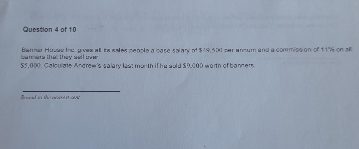 Question 4 of 10
Banner House Inc. gives all its sales people a base salary of $49,500 per annum and a commission of 11% on all
banners that they sell over
$5,000. Calculate Andrew's salary last month if he sold $9,000 worth of banners.
Round to the nearest cent