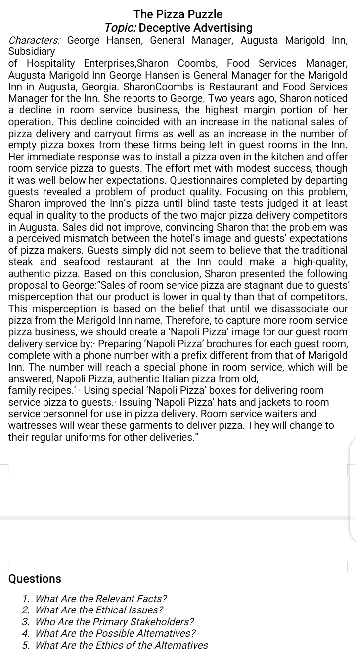 The Pizza Puzzle
Topic: Deceptive Advertising
Characters: George Hansen, General Manager, Augusta Marigold Inn,
Subsidiary
of Hospitality Enterprises,Sharon Coombs, Food Services Manager,
Augusta Marigold Inn George Hansen is General Manager for the Marigold
Inn in Augusta, Georgia. SharonCoombs is Restaurant and Food Services
Manager for the Inn. She reports to George. Two years ago, Sharon noticed
a decline in room service business, the highest margin portion of her
operation. This decline coincided with an increase in the national sales of
pizza delivery and carryout firms as well as an increase in the number of
empty pizza boxes from these firms being left in guest rooms in the Inn.
Her immediate response was to install a pizza oven in the kitchen and offer
room service pizza to guests. The effort met with modest success, though
it was well below her expectations. Questionnaires completed by departing
guests revealed a problem of product quality. Focusing on this problem,
Sharon improved the Inn's pizza until blind taste tests judged it at least
equal in quality to the products of the two major pizza delivery competitors
in Augusta. Sales did not improve, convincing Sharon that the problem was
a perceived mismatch between the hotel's image and guests' expectations
of pizza makers. Guests simply did not seem to believe that the traditional
steak and seafood restaurant at the Inn could make a high-quality,
authentic pizza. Based on this conclusion, Sharon presented the following
proposal to George:"Sales of room service pizza are stagnant due to guests'
misperception that our product is lower in quality than that of competitors.
This misperception is based on the belief that until we disassociate our
pizza from the Marigold Inn name. Therefore, to capture more room service
pizza business, we should create a 'Napoli Pizza' image for our guest room
delivery service by:: Preparing 'Napoli Pizza' brochures for each guest room,
complete with a phone number with a prefix different from that of Marigold
Inn. The number will reach a special phone in room service, which will be
answered, Napoli Pizza, authentic Italian pizza from old,
family recipes.' · Using special 'Napoli Pizza' boxes for delivering room
service pizza to guests. Issuing 'Napoli Pizza' hats and jackets to room
service personnel for use in pizza delivery. Room service waiters and
waitresses will wear these garments to deliver pizza. They will change to
their regular uniforms for other deliveries."
Questions
1. What Are the Relevant Facts?
2. What Are the Ethical Isues?
3. Who Are the Primary Stakeholders?
4. What Are the Possible Alternatives?
5. What Are the Ethics of the Alternatives
