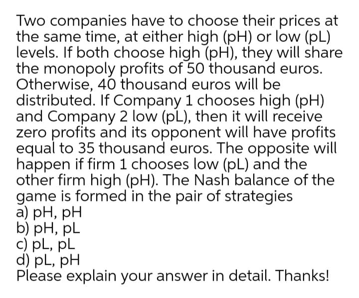 Two companies have to choose their prices at
the same time, at either high (pH) or low (pL)
levels. If both choose high (pH), they will share
the monopoly profits of 50 thousand euros.
Otherwise, 40 thousand euros will be
distributed. If Company 1 chooses high (pH)
and Company 2 low (pL), then it will receive
zero profits and its opponent will have profits
equal to 35 thousand euros. The opposite will
happen if firm 1 chooses low (pL) and the
other firm high (pH). The Nash balance of the
game is formed in the pair of strategies
а) pH, pH
b) рH, pL
c) pL, pL
d) pL, pH
Please explain your answer in detail. Thanks!
