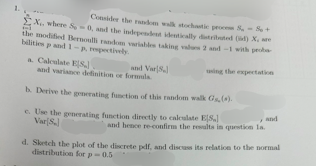 i=1
Consider the random walk stochastic process Sn
= So +
Xi, where So = 0, and the independent identically distributed (iid) X; are
the modified Bernoulli random variables taking values 2 and -1 with proba-
bilities p and 1-p, respectively.
a. Calculate E[Sn]
and Var[Sn]
and variance definition or formula.
using the expectation
b. Derive the generating function of this random walk Gs, (s).
c. Use the generating function directly to calculate E[Sn]
Var[Sn]
and hence re-confirm the results in question la.
, and
d. Sketch the plot of the discrete pdf, and discuss its relation to the normal
distribution for p = 0.5