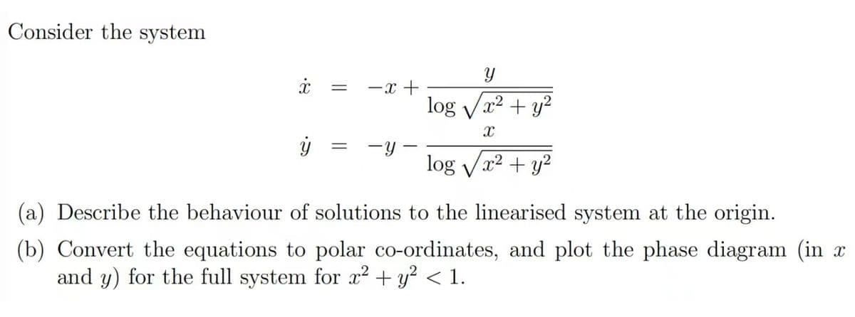 Consider the system
بع.
=
-x+
У
log√x² + y²
X
=
-y
log√√x² + y²
(a) Describe the behaviour of solutions to the linearised system at the origin.
(b) Convert the equations to polar co-ordinates, and plot the phase diagram (in x
and y) for the full system for x² + y² < 1.