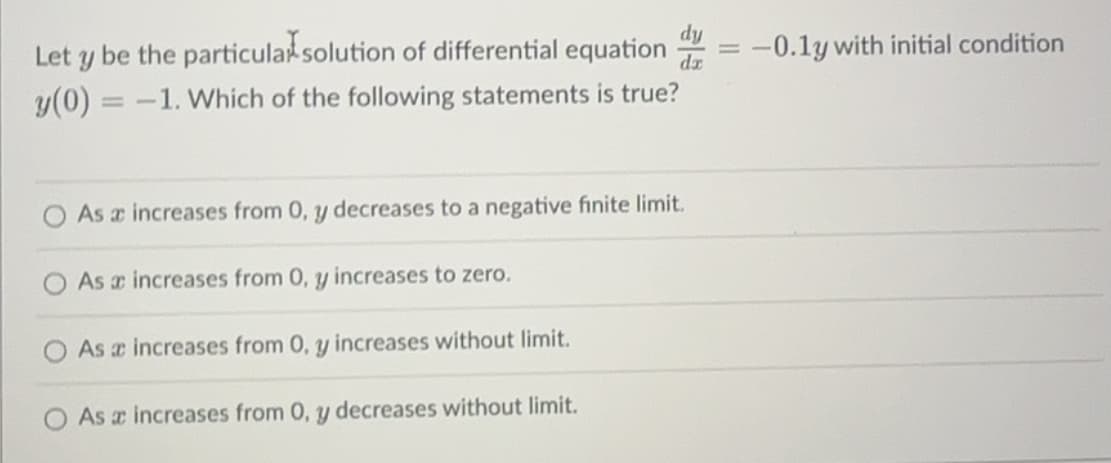 Let y be the particular solution of differential equation
y(0)=-1. Which of the following statements is true?
dy
dx
As a increases from 0, y decreases to a negative finite limit.
As a increases from 0, y increases to zero.
As a increases from 0, y increases without limit.
As a increases from 0, y decreases without limit.
=
-0.1y with initial condition