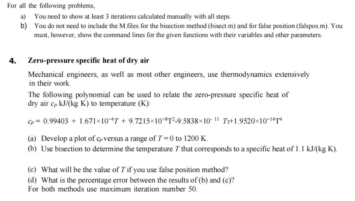 For all the following problems,
a)
b)
4.
You need to show at least 3 iterations calculated manually with all steps.
You do not need to include the M.files for the bisection method (bisect.m) and for false position (falspos.m). You
must, however, show the command lines for the given functions with their variables and other parameters.
Zero-pressure specific heat of dry air
Mechanical engineers, as well as most other engineers, use thermodynamics extensively
in their work.
The following polynomial can be used to relate the zero-pressure specific heat of
dry air cp kJ/(kg K) to temperature (K):
Cp = 0.99403 + 1.671×10 7 + 9.7215×10-8T²-9.5838×10-11 T3+1.9520×10-14T4
(a) Develop a plot of cp versus a range of T=0 to 1200 K.
(b) Use bisection to determine the temperature T that corresponds to a specific heat of 1.1 kJ/(kg K).
(c) What will be the value of T'if you use false position method?
(d) What is the percentage error between the results of (b) and (c)?
For both methods use maximum iteration number 50.