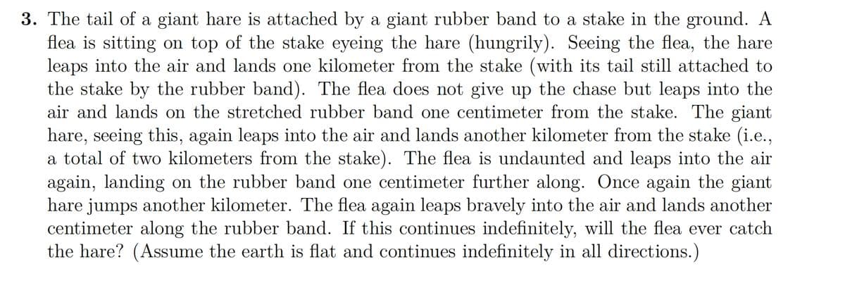 3. The tail of a giant hare is attached by a giant rubber band to a stake in the ground. A
flea is sitting on top of the stake eyeing the hare (hungrily). Seeing the flea, the hare
leaps into the air and lands one kilometer from the stake (with its tail still attached to
the stake by the rubber band). The flea does not give up the chase but leaps into the
air and lands on the stretched rubber band one centimeter from the stake. The giant
hare, seeing this, again leaps into the air and lands another kilometer from the stake (i.c.,
a total of two kilometers from the stake). The flea is undaunted and leaps into the air
again, landing on the rubber band one centimeter further along. Once again the giant
hare jumps another kilometer. The flea again leaps bravely into the air and lands another
centimeter along the rubber band. If this continues indefinitely, will the flea ever catch
the hare? (Assume the earth is flat and continues indefinitely in all directions.)