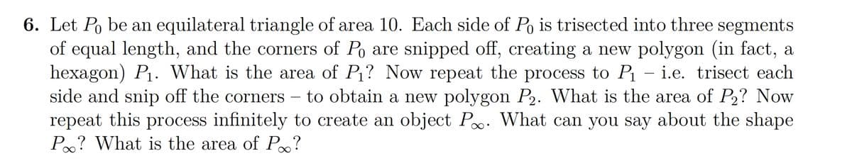 6. Let Po be an equilateral triangle of area 10. Each side of Po is trisected into three segments
of equal length, and the corners of Po are snipped off, creating a new polygon (in fact, a
hexagon) P₁. What is the area of P₁? Now repeat the process to P₁ - i.e. trisect each
side and snip off the corners to obtain a new polygon P₂. What is the area of P₂? Now
repeat this process infinitely to create an object P. What can you say about the shape
Po? What is the area of Po?