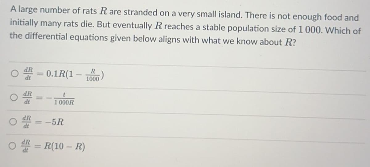 A large number of rats R are stranded on a very small island. There is not enough food and
initially many rats die. But eventually R reaches a stable population size of 1000. Which of
the differential equations given below aligns with what we know about R?
=
= 0.1R(1 -
dt
dR
t
dt
1000R
-
dR
= -5R
dt
dR
dt
= R(10-R)
R
1000
