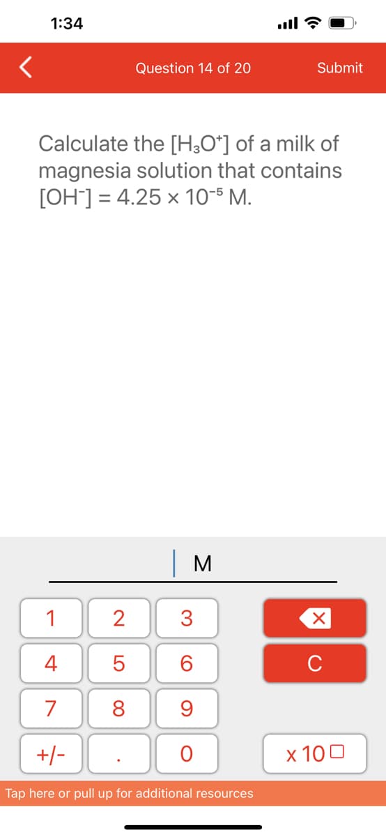 1:34
1
4
7
+/-
Question 14 of 20
Calculate the [H3O+] of a milk of
magnesia solution that contains
[OH-] = 4.25 x 10-5 M.
2
5
8
M
3
60
9
O
Submit
Tap here or pull up for additional resources
XU
x 100