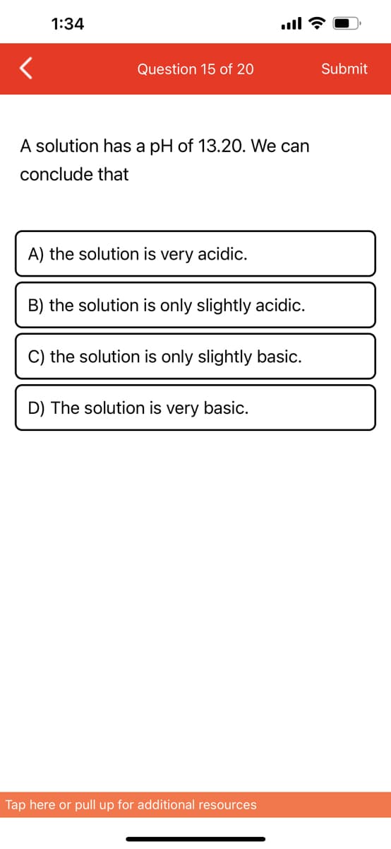 1:34
Question 15 of 20
A solution has a pH of 13.20. We can
conclude that
A) the solution is very acidic.
B) the solution is only slightly acidic.
C) the solution is only slightly basic.
D) The solution is very basic.
Tap here or pull up for additional resources
Submit